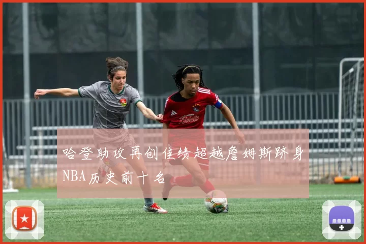 哈登助攻再创佳绩超越詹姆斯跻身NBA历史前十名