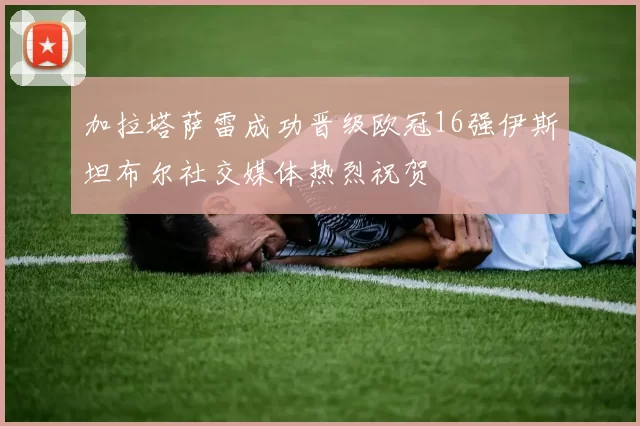 加拉塔萨雷成功晋级欧冠16强伊斯坦布尔社交媒体热烈祝贺