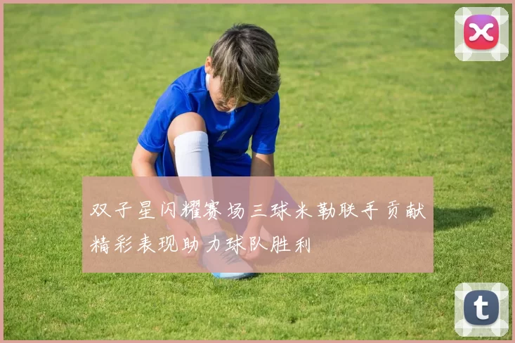 双子星闪耀赛场三球米勒联手贡献精彩表现助力球队胜利
