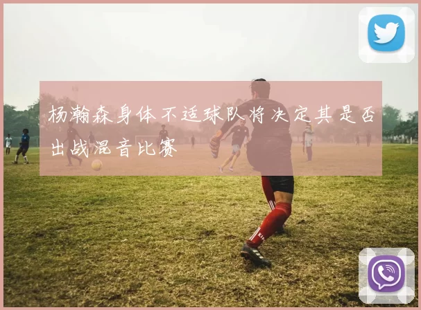 杨瀚森身体不适球队将决定其是否出战混音比赛