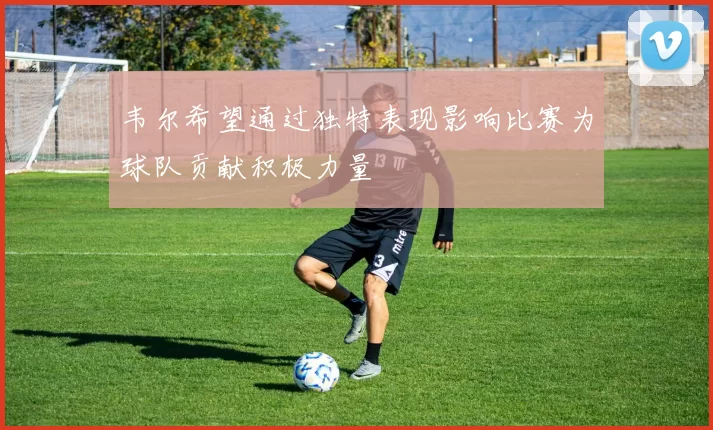 韦尔希望通过独特表现影响比赛为球队贡献积极力量