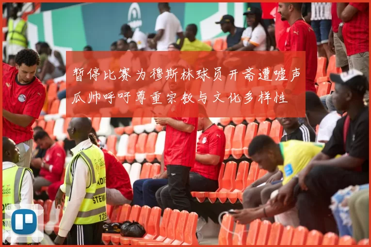 暂停比赛为穆斯林球员开斋遭嘘声瓜帅呼吁尊重宗教与文化多样性