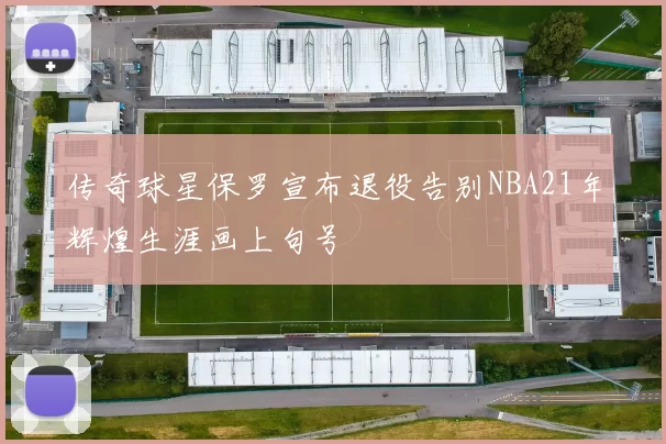 传奇球星保罗宣布退役告别NBA21年辉煌生涯画上句号