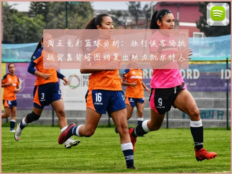周五竞彩篮球分析：独行侠客场挑战背靠背塔图姆复出助力凯尔特人