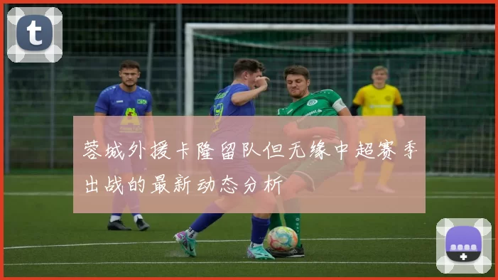蓉城外援卡隆留队但无缘中超赛季出战的最新动态分析