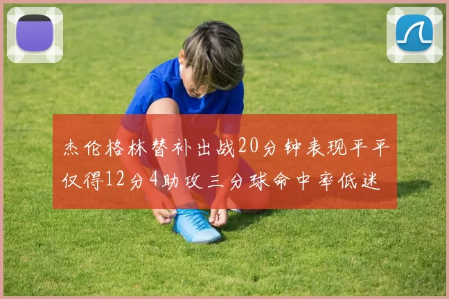 杰伦格林替补出战20分钟表现平平仅得12分4助攻三分球命中率低迷