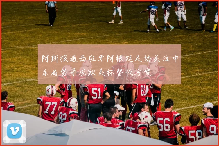 阿斯报道西班牙阿根廷足协关注中东局势寻求欧美杯替代方案
