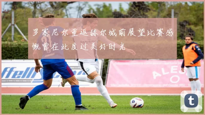 罗塞尼尔重返赫尔城前展望比赛感慨曾在此度过美好时光