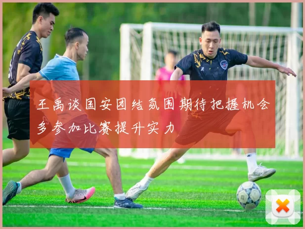 王禹谈国安团结氛围期待把握机会多参加比赛提升实力