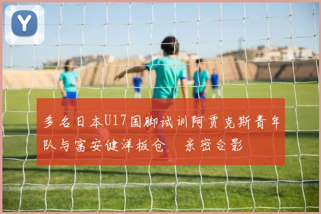 多名日本U17国脚试训阿贾克斯青年队与富安健洋板仓滉亲密合影