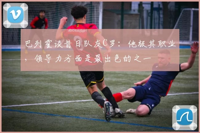 巴列霍谈昔日队友C罗：他极其职业，领导力方面是最出色的之一