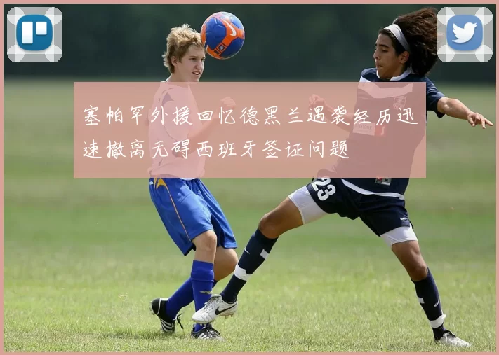 塞帕罕外援回忆德黑兰遇袭经历迅速撤离无碍西班牙签证问题