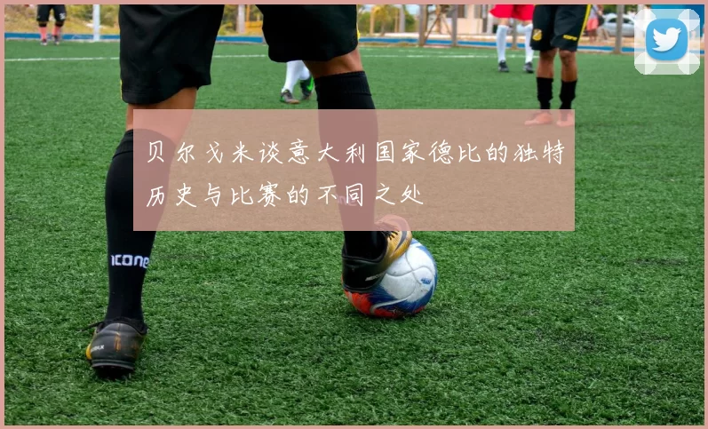 贝尔戈米谈意大利国家德比的独特历史与比赛的不同之处