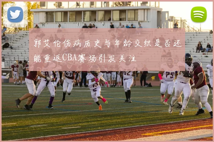 郭艾伦伤病历史与年龄交织是否还能重返CBA赛场引发关注