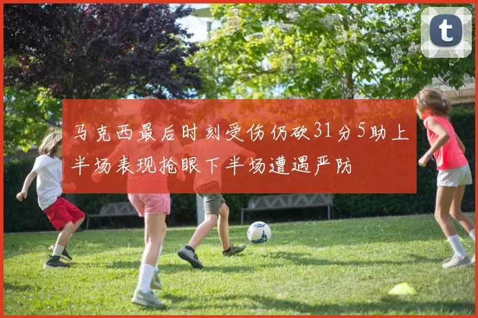 马克西最后时刻受伤仍砍31分5助上半场表现抢眼下半场遭遇严防
