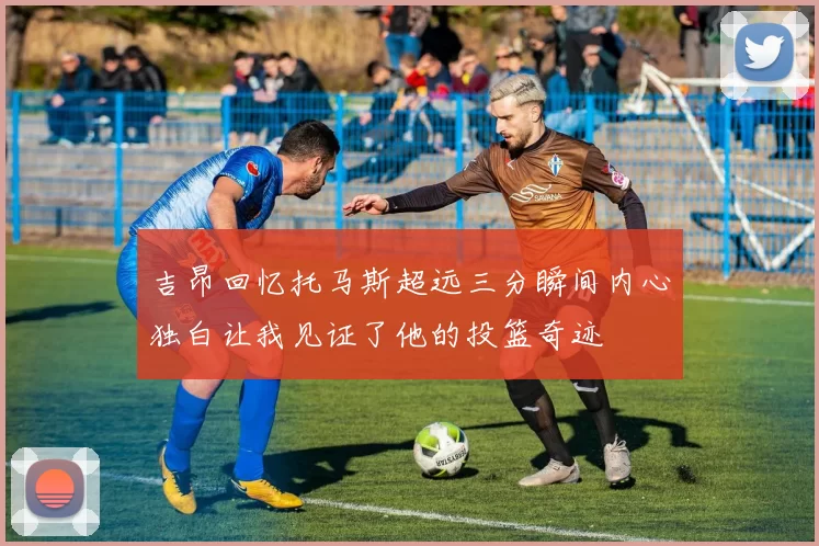 吉昂回忆托马斯超远三分瞬间内心独白让我见证了他的投篮奇迹