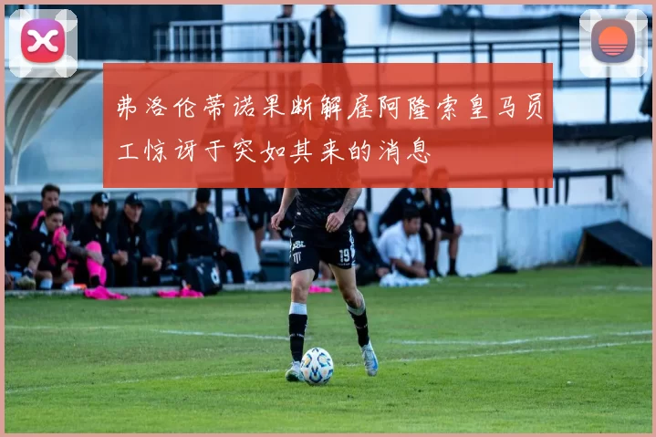 弗洛伦蒂诺果断解雇阿隆索皇马员工惊讶于突如其来的消息