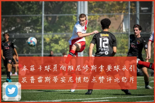 本菲卡球员向维尼修斯索要球衣引发普雷斯蒂安尼愤怒点赞评论怒斥队友
