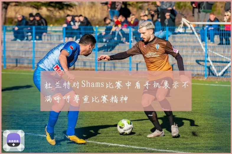 杜兰特对Shams比赛中看手机表示不满呼吁尊重比赛精神