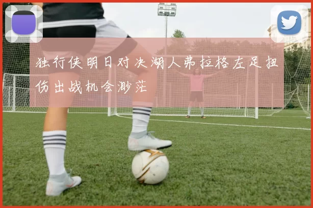 独行侠明日对决湖人弗拉格左足扭伤出战机会渺茫
