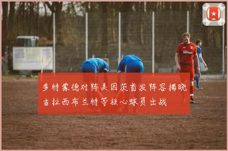 多特蒙德对阵美因茨首发阵容揭晓吉拉西布兰特等核心球员出战
