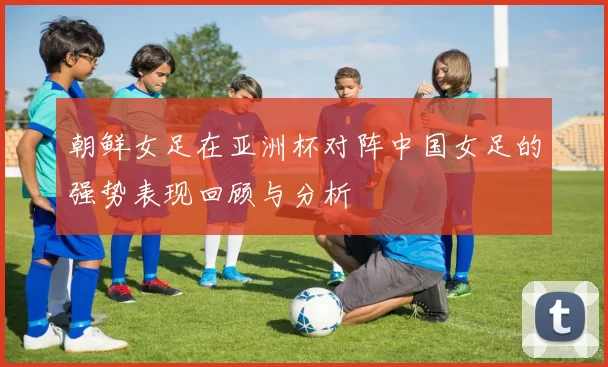 朝鲜女足在亚洲杯对阵中国女足的强势表现回顾与分析