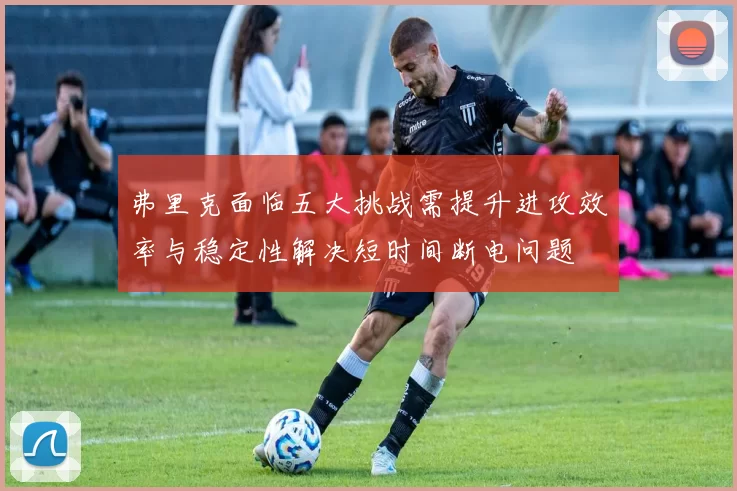 弗里克面临五大挑战需提升进攻效率与稳定性解决短时间断电问题