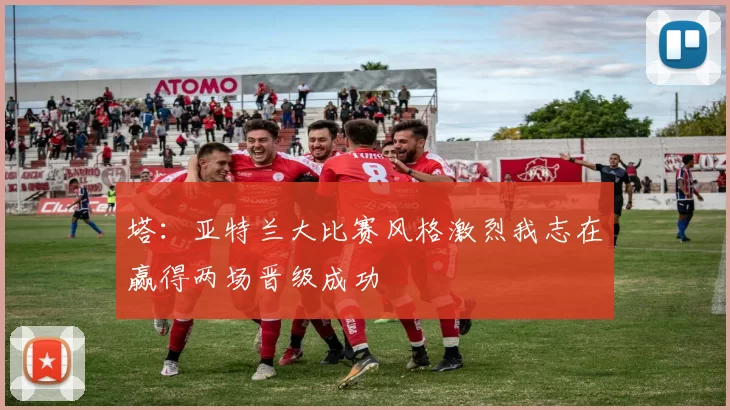 塔：亚特兰大比赛风格激烈我志在赢得两场晋级成功