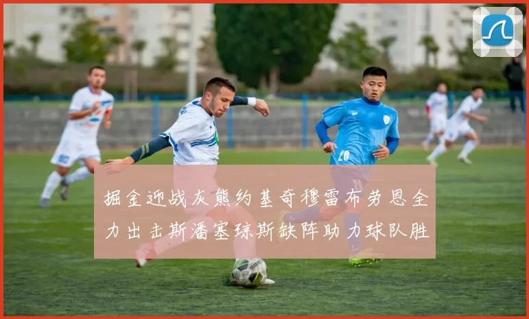掘金迎战灰熊约基奇穆雷布劳恩全力出击斯潘塞琼斯缺阵助力球队胜算