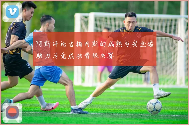 阿斯评论吉梅内斯的成熟与安全感助力马竞成功晋级决赛