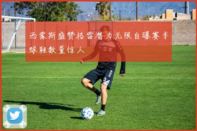 西蒙斯盛赞格雷潜力无限自曝赛季球鞋数量惊人