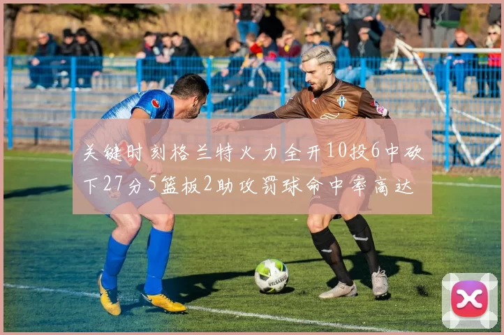 关键时刻格兰特火力全开10投6中砍下27分5篮板2助攻罚球命中率高达857