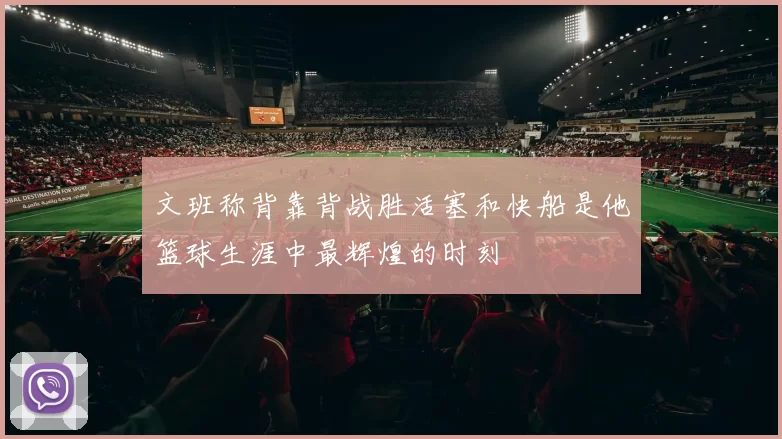 文班称背靠背战胜活塞和快船是他篮球生涯中最辉煌的时刻