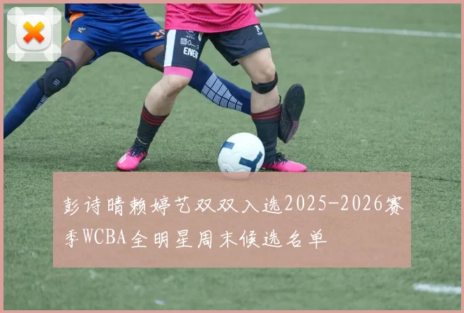 彭诗晴赖婷艺双双入选2025-2026赛季WCBA全明星周末候选名单