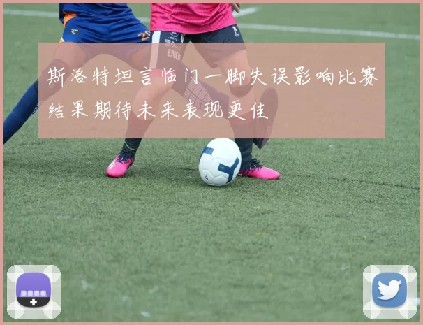 斯洛特坦言临门一脚失误影响比赛结果期待未来表现更佳