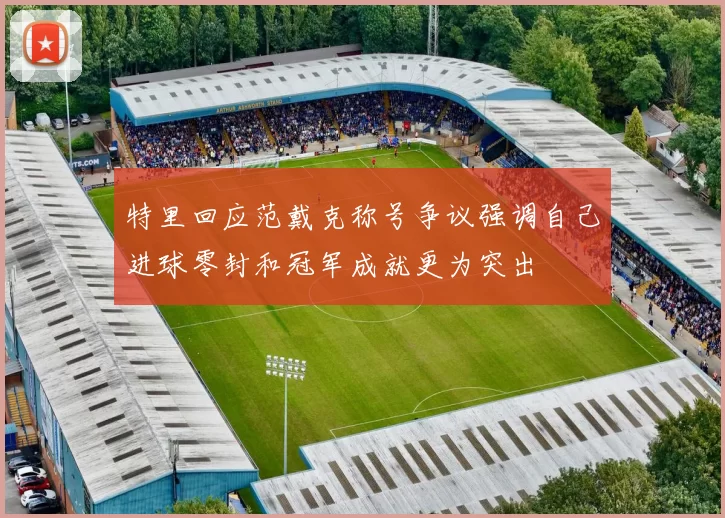 特里回应范戴克称号争议强调自己进球零封和冠军成就更为突出