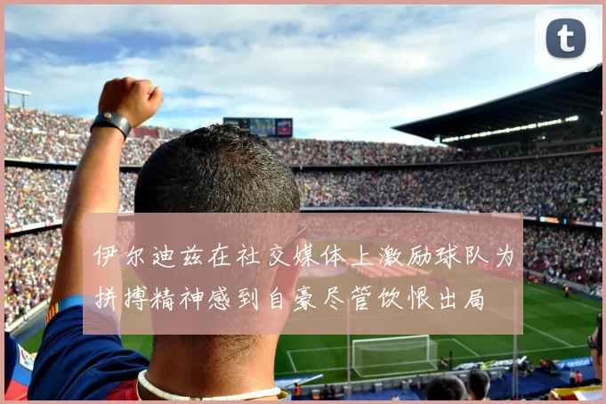 伊尔迪兹在社交媒体上激励球队为拼搏精神感到自豪尽管饮恨出局