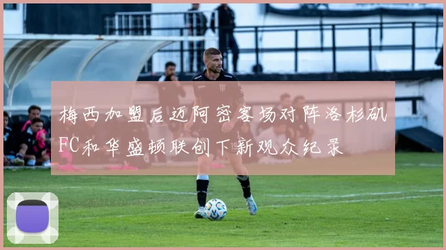 梅西加盟后迈阿密客场对阵洛杉矶FC和华盛顿联创下新观众纪录