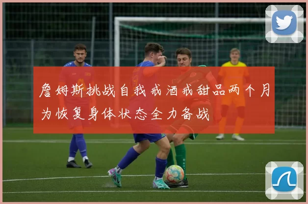 詹姆斯挑战自我戒酒戒甜品两个月为恢复身体状态全力备战