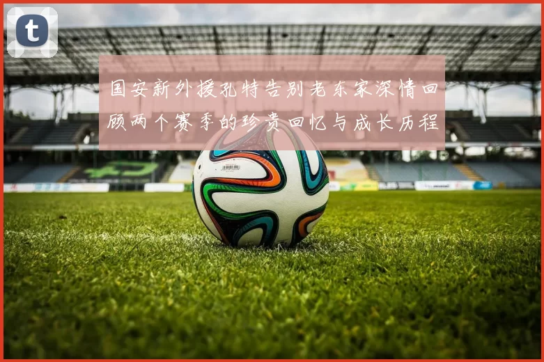 国安新外援孔特告别老东家深情回顾两个赛季的珍贵回忆与成长历程